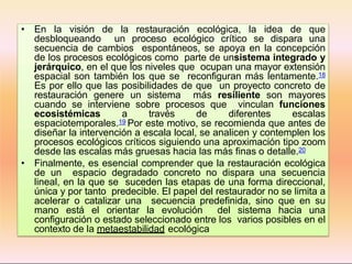 • En la visión de la restauración ecológica, la idea de que
desbloqueando un proceso ecológico crítico se dispara una
secuencia de cambios espontáneos, se apoya en la concepción
de los procesos ecológicos como parte de unsistema integrado y
jerárquico, en el que los niveles que ocupan una mayor extensión
espacial son también los que se reconfiguran más lentamente.18
Es por ello que las posibilidades de que un proyecto concreto de
restauración genere un sistema más resiliente son mayores
cuando se interviene sobre procesos que vinculan funciones
ecosistémicas a través de diferentes escalas
espaciotemporales.19 Por este motivo, se recomienda que antes de
diseñar la intervención a escala local, se analicen y contemplen los
procesos ecológicos críticos siguiendo una aproximación tipo zoom
desde las escalas más gruesas hacia las más finas o detalle.20
• Finalmente, es esencial comprender que la restauración ecológica
de un espacio degradado concreto no dispara una secuencia
lineal, en la que se suceden las etapas de una forma direccional,
única y por tanto predecible. El papel del restaurador no se limita a
acelerar o catalizar una secuencia predefinida, sino que en su
mano está el orientar la evolución del sistema hacia una
configuración o estado seleccionado entre los varios posibles en el
contexto de la metaestabilidad ecológica
 