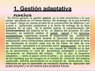 1. Gestión adaptativa
pasiva
. De forma general, la gestión pasiva, es la más económica y la que
puede ejecutarse en un menor tiempo. Sin embargo, es la que encierra
un mayor riesgo en cuanto al éxito en la consecución de objetivos y en
cuanto a imprevistos posteriores a la fecha de entrega de la obra
acabada. En el caso de la gestión pasiva, la caracterización del
funcionamiento del sistema no es un objetivo del proyecto. En este
esquema, se pretende restituir el capital natural o los servicios
ecosistémicos, registrando durante el seguimiento las incidencias
inesperadas, e integrándolas durante la ejecución del proyecto de
restauración como correcciones sobrevenidas que condicionan la toma
de decisiones al concluir cada una de las fases. Se trata de una
aproximación semejante a la conocida como “ensayo-error”, en la que
las disconformidades se analizan y sus causas se integran en lo que
se ha denominado un “ciclo de aprendizaje estratégico o continuo”.
Únicamente, se diferencia del ensayo- error en que, el esquema
adaptativo, ― tanto el pasivo como el activo―, se apoya en el contraste
de las hipótesis que se recogen en el modelo de evolución del sistema
restaurado, definido previamente en el proyecto de restauración. Otra
diferencia es que lo aprendido se incorpora durante la ejecución del
propio proyecto y no se reserva para proyectos futuros.
 