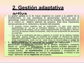 2. Gestión adaptativa
activa
• La gestión activa es la de mayor exigencia en cuanto a la gestión de la
incertidumbre. Lo que caracteriza la aproximación activa es que el
aprendizaje sobre le eficacia y eficiencia de las medidas de restauración es
en sí mismo un objetivo explícito del proyecto. Esto tiene importantes
consecuencias en la estructura y duración del proyecto:
– El proyecto incluye objetivos que se implementan en obra como diseños
experimentales en los que se contrastan hipótesis, se obtienen datos sobre el
funcionamiento del sistema, que se testan estadísticamente, se interpretan y discuten
con el fin de alcanzar sólidas conclusiones sobre las que fundamentar las decisiones
en cada fase.
– Más allá de la zonificación del área a restaurar en función de las distintas medidas
para cada espacio singular, los proyectos que adoptan un esquema de gestión
adaptativa activa definen dentro de una o varias de estas zonas un reducido número
áreas experimentales. Cada una de estas áreas se denominaárea o unidad de
gestión adaptativa (AGA) y en su interior se establecen parcelas a modo de réplicas
en las que se ensayan las intervenciones propuestas.
• E
s
recomendable que el desarrollo del proyecto de restauración
ecológica,
estructurado siguiendo el esquema de la gestión adaptativa, incorpore
desde un principio la participación de los agentes sociales afectados o
interesados. Esta valiosa contribución puede conducir a la identificación de
nuevas fuentes de incertidumbre, a la articulación y visualización de
configuraciones alternativas del mosaico de ecosistemas, e incluso a una
mejor definición de los objetivos del proyecto.
 