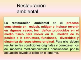 Restauración
ambiental
La restauración ambiental es el proceso
consistente en reducir, mitigar e incluso revertir
en algunos casos, los daños producidos en el
medio físico para volver en la medida de lo
posible a la estructura, funciones, diversidad y
dinámica del ecosistema original. Para ello deben
restituirse las condiciones originales y corregirse los
de impactos medioambientales ocasionados por la
actuación llevada a cabo en el entorno.
 