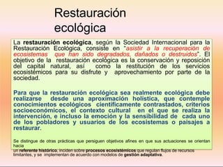 Restauración
ecológica
La restauración ecológica, según la Sociedad Internacional para la
Restauración Ecológica, consiste en “asistir a la recuperación de
ecosistemas que han sido degradados, dañados o destruidos”. El
objetivo de la restauración ecológica es la conservación y reposición
del capital natural, así como la restitución de los servicios
ecosistémicos para su disfrute y aprovechamiento por parte de la
sociedad.
Para que la restauración ecológica sea realmente ecológica debe
realizarse desde una aproximación holística, que contemple
conocimientos ecológicos científicamente contrastados, criterios
socioeconómicos, el contexto cultural en el que se realiza la
intervención, e incluso la emoción y la sensibilidad de cada uno
de los pobladores y usuarios de los ecosistemas o paisajes a
restaurar.
Se distingue de otras prácticas que persiguen objetivos afines en que sus actuaciones se orientan
hacia
un referente histórico, inciden sobre procesos ecosistémicos que regulan flujos de recursos
limitantes, y se implementan de acuerdo con modelos de gestión adaptativa.
 