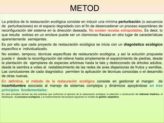 METOD
O
La práctica de la restauración ecológica consiste en inducir una mínima perturbación (o secuencia
de perturbaciones) en el espacio degradado con el fin de desencadenar un proceso espontáneo de
reconfiguración del sistema en la dirección deseada. No existen recetas extrapolables. Es decir, lo
que resulta exitoso en un enclave puede ser un clamoroso fracaso en otro lugar de características
aparentemente semejantes.
Es por ello que cada proyecto de restauración ecológica se inicia con un diagnóstico ecológico
específico e individualizado.
No existen, tampoco, técnicas específicas de restauración ecológica, y así la solución propuesta
puede ir desde la reconfiguración del relieve hasta simplemente el esparcimiento de piedras, desde
la plantación de ejemplares de especies arbóreas hasta la tala y destoconado de árboles adultos,
desde la siembra a voleo al restablecimiento de las redes de aves dispersoras de frutos y semillas.
Las conclusiones de cada diagnóstico permiten la aplicación de técnicas conocidas o el desarrollo
de otras nuevas.
En definitiva, el método de la restauración ecológica consiste en gestionar el margen de
incertidumbre asociada al manejo de sistemas complejos y dinámicos apoyándose en tres
principios fundamentales:
De esos principios derivan las tres prácticas que conforman el ejercicio de la restauración ecológica: la selección o construcción del referente histórico, el
desbloqueo de procesos ecológicos, y la implementación del proyecto siguiendo un modelo de gestión adaptativa.
 