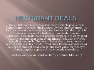 The global economy's precarious state prompts people from
both spectrum of trade - the business owners and customers - to
look for ways not only to save money but also to rake in profits.
This is one reason why best restaurant deals came into
existence. These deals make it possible for people to enjoy good
food and fine dining at some of the ritziest restaurants without
spending too much. The idea of being able to treat not only
one's self but also his friends, loved ones, business associates, or
colleagues and still be able to get the most value for money is
something that appeals to many people these days.
visit us for more information http://resturantdeals.eu/
 
