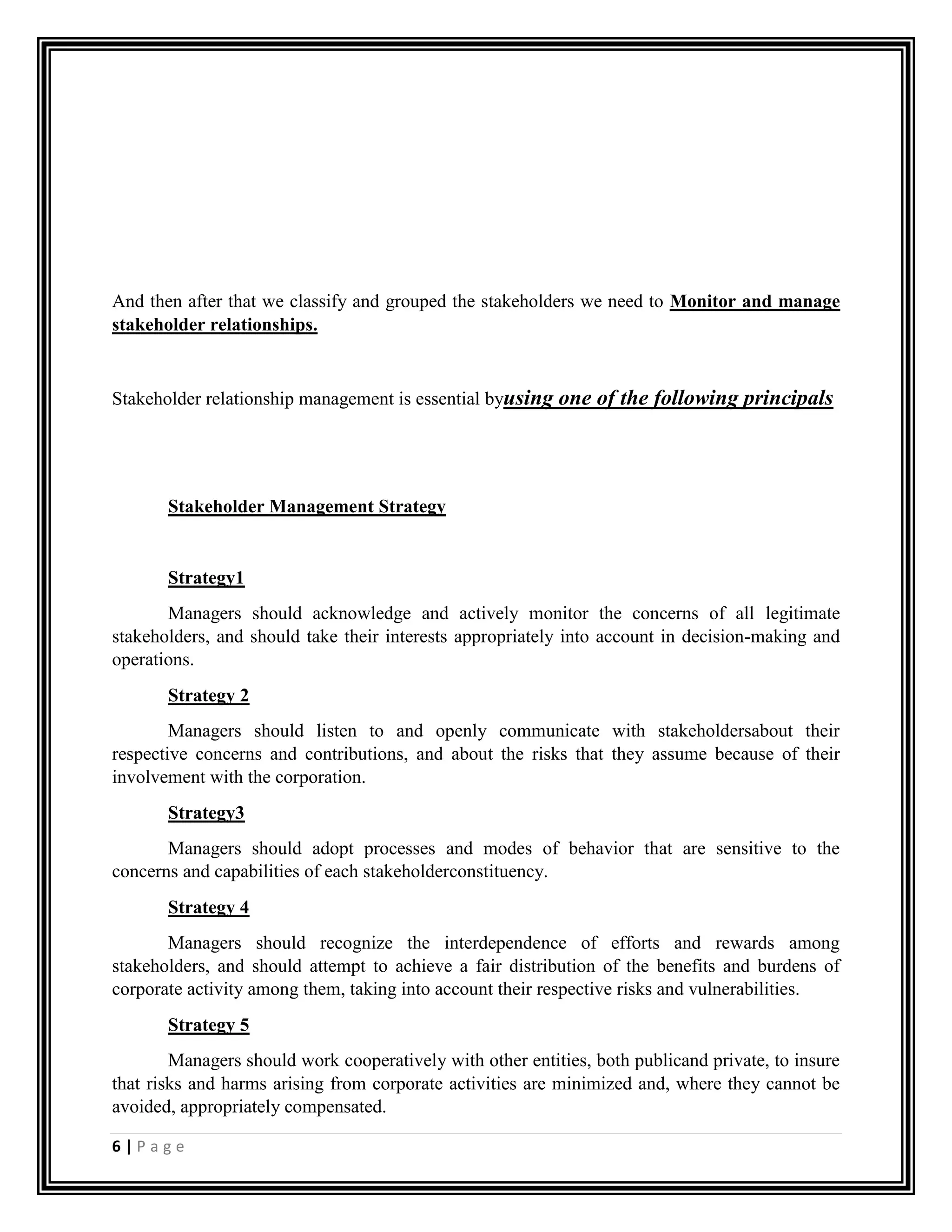 6 | P a g e
And then after that we classify and grouped the stakeholders we need to Monitor and manage
stakeholder relationships.
Stakeholder relationship management is essential byusing one of the following principals
Stakeholder Management Strategy
Strategy1
Managers should acknowledge and actively monitor the concerns of all legitimate
stakeholders, and should take their interests appropriately into account in decision-making and
operations.
Strategy 2
Managers should listen to and openly communicate with stakeholdersabout their
respective concerns and contributions, and about the risks that they assume because of their
involvement with the corporation.
Strategy3
Managers should adopt processes and modes of behavior that are sensitive to the
concerns and capabilities of each stakeholderconstituency.
Strategy 4
Managers should recognize the interdependence of efforts and rewards among
stakeholders, and should attempt to achieve a fair distribution of the benefits and burdens of
corporate activity among them, taking into account their respective risks and vulnerabilities.
Strategy 5
Managers should work cooperatively with other entities, both publicand private, to insure
that risks and harms arising from corporate activities are minimized and, where they cannot be
avoided, appropriately compensated.
 
