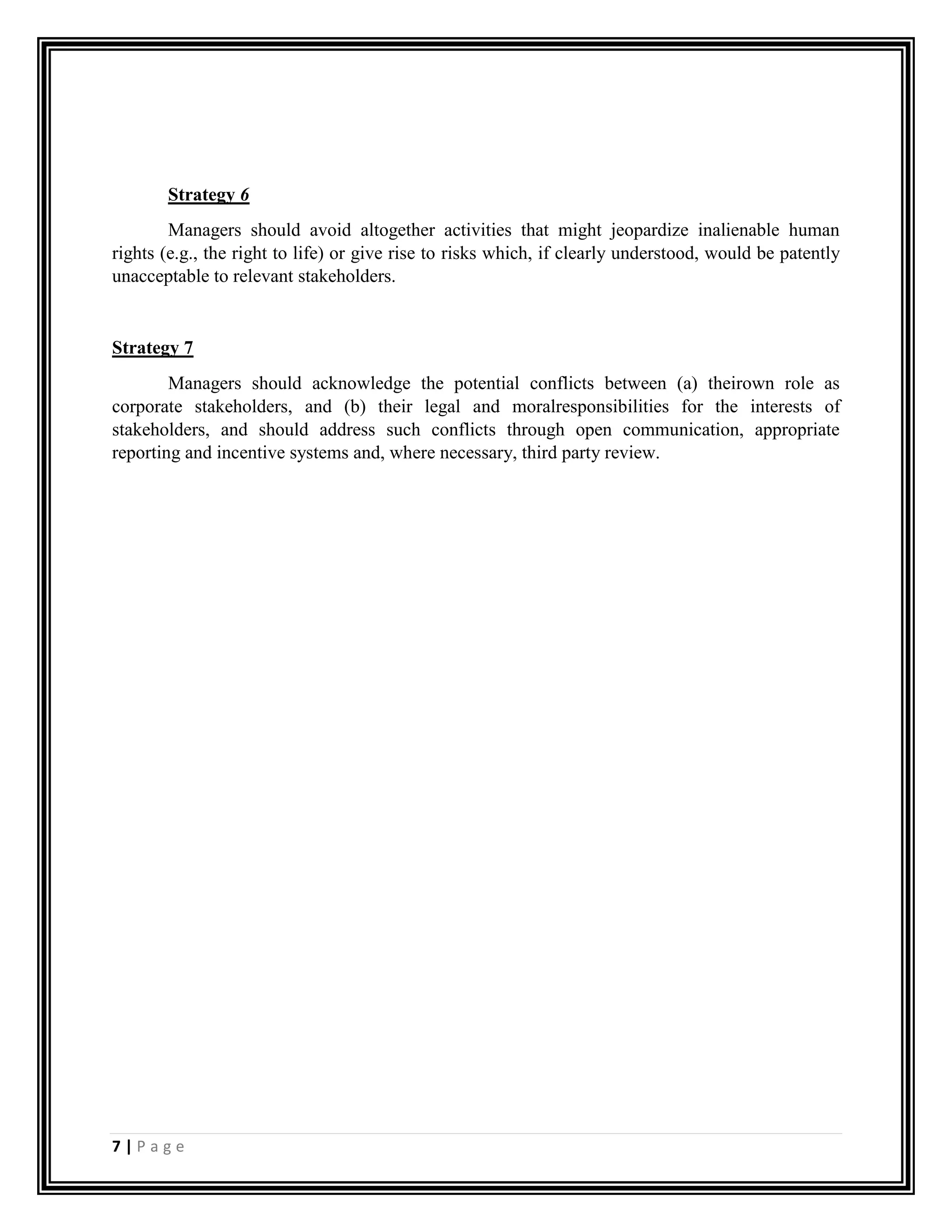 7 | P a g e
Strategy 6
Managers should avoid altogether activities that might jeopardize inalienable human
rights (e.g., the right to life) or give rise to risks which, if clearly understood, would be patently
unacceptable to relevant stakeholders.
Strategy 7
Managers should acknowledge the potential conflicts between (a) theirown role as
corporate stakeholders, and (b) their legal and moralresponsibilities for the interests of
stakeholders, and should address such conflicts through open communication, appropriate
reporting and incentive systems and, where necessary, third party review.
 