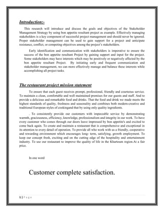 1 | P a g e
Introduction:-
This research will introduce and discuss the goals and objectives of the Stakeholder
Management Strategy by using bon appetite resultant project as example. Effectively managing
stakeholders is a key component of successful project management and should never be ignored.
Proper stakeholder management can be used to gain support for a project and anticipate
resistance, conflict, or competing objectives among the project’s stakeholders.
Early identification and communication with stakeholders is imperative to ensure the
success of the bon appetite resultant Project by gaining support and input for the project.
Some stakeholders may have interests which may be positively or negatively affected by the
bon appetite resultant Project. By initiating early and frequent communication and
stakeholder management, we can more effectively manage and balance these interests while
accomplishing all project tasks.
The restaurant project mission statement
To ensure that each guest receives prompt, professional, friendly and courteous service.
To maintain a clean, comfortable and well maintained premises for our guests and staff. And to
provide a delicious and remarkable food and drinks. That the food and drink we made meets the
highest standards of quality, freshness and seasonality and combines both modern-creative and
traditional European styles of cookingand that by using only quality ingredients.
. To consistently provide our customers with impeccable service by demonstrating
warmth, graciousness, efficiency, knowledge, professionalism and integrity in our work. To have
every customer who comes through our doors leave impressed by bon appetite's and excited to
come back again. To create and maintain a restaurant that is comprehensive and exceptional in
its attention to every detail of operation. To provide all who work with us a friendly, cooperative
and rewarding environment which encourages long- term, satisfying, growth employment. To
keep our concept fresh, exciting and on the cutting edge of the hospitality and entertainment
industry. To use our restaurant to improve the quality of life in the Khartoum region.At a fair
price.
In one word
Customer complete satisfaction.
 