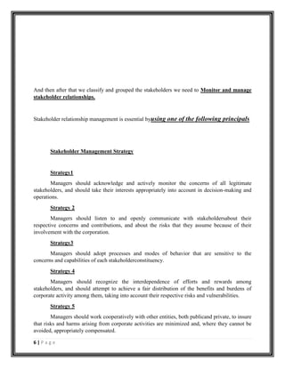6 | P a g e
And then after that we classify and grouped the stakeholders we need to Monitor and manage
stakeholder relationships.
Stakeholder relationship management is essential byusing one of the following principals
Stakeholder Management Strategy
Strategy1
Managers should acknowledge and actively monitor the concerns of all legitimate
stakeholders, and should take their interests appropriately into account in decision-making and
operations.
Strategy 2
Managers should listen to and openly communicate with stakeholdersabout their
respective concerns and contributions, and about the risks that they assume because of their
involvement with the corporation.
Strategy3
Managers should adopt processes and modes of behavior that are sensitive to the
concerns and capabilities of each stakeholderconstituency.
Strategy 4
Managers should recognize the interdependence of efforts and rewards among
stakeholders, and should attempt to achieve a fair distribution of the benefits and burdens of
corporate activity among them, taking into account their respective risks and vulnerabilities.
Strategy 5
Managers should work cooperatively with other entities, both publicand private, to insure
that risks and harms arising from corporate activities are minimized and, where they cannot be
avoided, appropriately compensated.
 