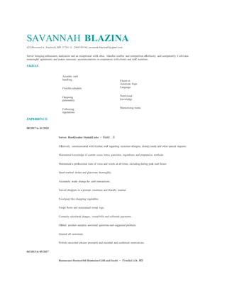 SAVANNAH BLAZINA
424 BlossomLn., Frederick, MD 21701 | C: 2404395196 | savannah.blazina03@gmail.com
Server bringing enthusiasm, dedication and an exceptional work ethic. Handles conflict and competition effortlessly and competently. Cultivates
meaningful agreements and makes necessary accommodations in cooperation with clients and staff members.
SKILLS
Accurate cash
handling
Flexible schedule
Outgoing
personality
Following
regulations
Fluent in
American Sign
Language
Nutritional
knowledge
Memorizing menu
EXPERIENCE
08/2017 to 01/2018
Server, HostQuaker Steak&Lube － Kent , O
Effectively communicated with kitchen staff regarding customer allergies, dietary needs and other special requests.
Maintained knowledge of current menu items, garnishes, ingredients and preparation methods.
Maintained a professional tone of voice and words at all times, including during peak rush hours.
Hand-washed dishes and glassware thoroughly.
Accurately made change for cash transactions.
Served shoppers in a prompt, courteous and friendly manner.
Food prep like chopping vegetables
Swept floors and maintained sweep logs.
Correctly calculated charges, issued bills and collected payments.
Offered product samples, answered questions and suggested products.
Greeted all customers.
Politely answered phones promptly and recorded and confirmed reservations.
04/2015 to 05/2017
Restaurant HostessOld Dominion Grill and Sushi － Frederick, MD
 