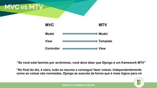 MVC vs MTV
MVC
Model
View
Controller
MTV
Model
Template
View
“Se você está faminto por acrônimos, você deve dizer que Django é um framework MTV”
“No final do dia, é claro, tudo se resume a conseguir fazer coisas. Independentemente de
como as coisas são nomeadas, Django as executa da forma que é mais lógica para nós.”
INSTITUTO FEDERAL DA BAHIA
 