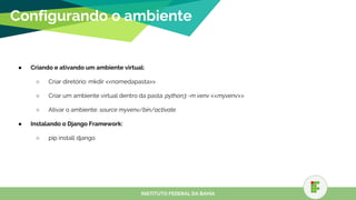● Criando e ativando um ambiente virtual:
○ Criar diretório: mkdir <<nomedapasta>>
○ Criar um ambiente virtual dentro da pasta: python3 -m venv <<myvenv>>
○ Ativar o ambiente: source myvenv/bin/activate
● Instalando o Django Framework:
○ pip install django
Configurando o ambiente
INSTITUTO FEDERAL DA BAHIA
 