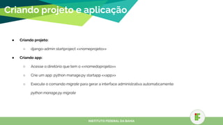 ● Criando projeto:
○ django-admin startproject <<nomeprojeto>>
● Criando app:
○ Acesse o diretório que tem o <<nomedoprojeto>>
○ Crie um app: python manage.py startapp <<app>>
○ Execute o comando migrate para gerar a interface administrativa automaticamente:
python manage.py migrate
Criando projeto e aplicação
INSTITUTO FEDERAL DA BAHIA
 