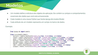 Modelos
● Um modelo define a estrutura dos objetos da aplicação. Ele contém os campos e comportamentos
essenciais dos dados que você está armazenando;
● Cada modelo é uma classe Python que herda django.db.models.Model;
● Cada atributo de um modelo representa um campo no banco de dados.
Exemplo:
INSTITUTO FEDERAL DA BAHIA
 