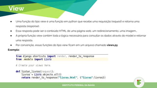 View
● Uma função do tipo view é uma função em python que recebe uma requisição (request) e retorna uma
resposta (response).
● Essa resposta pode ser o conteúdo HTML de uma página web, um redirecionamento, uma imagem…
● A própria função view contém toda a lógica necessária para consultar os dados através do model e retornar
uma resposta.
● Por convenção, essas funções do tipo view ficam em um arquivo chamado views.py
Exemplo:
INSTITUTO FEDERAL DA BAHIA
 