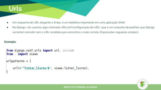 Urls
● Um esquema de URL elegante e limpo, é um detalhes importante em uma aplicação Web!
● No Django, nós usamos algo chamado URLconf (configuração de URL), que é um conjunto de padrões que Django
vai tentar coincidir com a URL recebida para encontrar a visão correta. (Expressões regulares simples)
Exemplo:
INSTITUTO FEDERAL DA BAHIA
 
