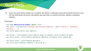 QuerySets
● Uma vez que tenha criado seu modelos de dados, o Django automaticamente fornece uma
API de abstração do banco de dados que permite a criação,consulta, edição e deleção
objetos.
Exemplos:
>>> from administracao.models import Livro
>>> livro = Livro(titulo='Sistemas Operacionais Modernos', autor='Andrew S. Tanenbaum',
edicao=2, ....)
>>> livro.save() #Cria novo registro
>>> livros = Livro.objects.all() #Busca todos os objetos Livro no banco de dados
>>> first_livro = Livro.objects.get(pk=1) #Retorna o primeiro livro cadastrado
>>> first_livro = Livro.objects.get(pk=1)
>>> first_livro.delete() #deleta o livro de pk 1
INSTITUTO FEDERAL DA BAHIA
 