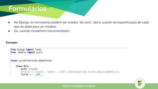 Formulários
● No Django, os formulários podem ser criados “do zero”, isto é, a partir da especificação de cada
tipo de dado para um modelo
● Ou, usando modelform (recomendado)
Exemplo:
INSTITUTO FEDERAL DA BAHIA
 