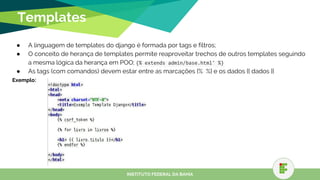 Templates
● A linguagem de templates do django é formada por tags e filtros;
● O conceito de herança de templates permite reaproveitar trechos de outros templates seguindo
a mesma lógica da herança em POO; {% extends admin/base.html' %}
● As tags (com comandos) devem estar entre as marcações {% %} e os dados {{ dados }}
Exemplo:
INSTITUTO FEDERAL DA BAHIA
 