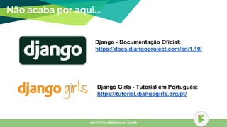 Não acaba por aqui...
Django - Documentação Oficial:
https://docs.djangoproject.com/en/1.10/
INSTITUTO FEDERAL DA BAHIA
Django Girls - Tutorial em Português:
https://tutorial.djangogirls.org/pt/
 