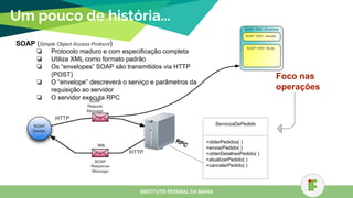 Um pouco de história...
SOAP (Simple Object Access Protocol)
❏ Protocolo maduro e com especificação completa
❏ Utiliza XML como formato padrão
❏ Os “envelopes” SOAP são transmitidos via HTTP
(POST)
❏ O “envelope” descreverá o serviço e parâmetros da
requisição ao servidor
❏ O servidor executa RPC
INSTITUTO FEDERAL DA BAHIA
ServicosDePedido
+obterPedidos( )
+enviarPedido( )
+obterDetalhesPedido( )
+atualizarPedido( )
+cancelarPedido( )
RPCXML
Foco nas
operações
 
