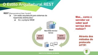 O Estilo Arquitetural REST
REST (Representational State Transfer)
❏ “Um estilo arquitetural para sistemas de
hipermídia distribuídos”
❏ Ex: a própria WEB!
INSTITUTO FEDERAL DA BAHIA
Mas... como o
servidor vai
saber qual
serviço deve
realizar?
Através dos
métodos do
protocolo
HTTP!
 