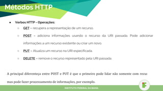 Métodos HTTP
● Verbos HTTP - Operações:
○ GET – recupera a representação de um recurso.
○ POST – adiciona informações usando o recurso da URI passada. Pode adicionar
informações a um recurso existente ou criar um novo.
○ PUT – Atualiza um recurso na URI especificada.
○ DELETE – remove o recurso representado pela URI passada.
INSTITUTO FEDERAL DA BAHIA
 