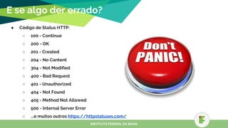 E se algo der errado?
● Código de Status HTTP:
○ 100 - Continue
○ 200 - OK
○ 201 - Created
○ 204 - No Content
○ 304 - Not Modified
○ 400 - Bad Request
○ 401 - Unauthorized
○ 404 - Not Found
○ 405 - Method Not Allowed
○ 500 - Internal Server Error
○ ...e muitos outros https://httpstatuses.com/
○ INSTITUTO FEDERAL DA BAHIA
 