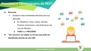 Principios e Terminologias do REST
❖ Recursos
➢ Qualquer coisa considerada relevante para sua
aplicação
■ Ex: Relatórios, Fotos, Vídeos, Recibos,
Produtos, Automóveis, Lista de Buracos nas
ruas de Salvador….
■ TUDO é um RECURSO
❖ “Um recurso é um objeto ou serviço que pode ser
identificado através de uma URI”
INSTITUTO FEDERAL DA BAHIA
 