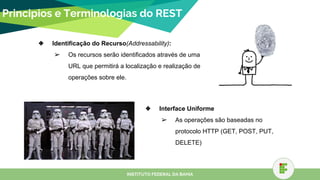 Principios e Terminologias do REST
❖ Identificação do Recurso(Addressability):
➢ Os recursos serão identificados através de uma
URL que permitirá a localização e realização de
operações sobre ele.
INSTITUTO FEDERAL DA BAHIA
❖ Interface Uniforme
➢ As operações são baseadas no
protocolo HTTP (GET, POST, PUT,
DELETE)
 