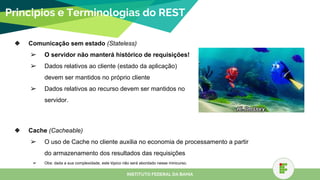 Principios e Terminologias do REST
❖ Comunicação sem estado (Stateless)
➢ O servidor não manterá histórico de requisições!
➢ Dados relativos ao cliente (estado da aplicação)
devem ser mantidos no próprio cliente
➢ Dados relativos ao recurso devem ser mantidos no
servidor.
INSTITUTO FEDERAL DA BAHIA
❖ Cache (Cacheable)
➢ O uso de Cache no cliente auxilia no economia de processamento a partir
do armazenamento dos resultados das requisições
➢ Obs: dada a sua complexidade, este tópico não será abordado nesse minicurso.
 