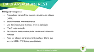 Estilo Arquitetural REST
Principais vantagens :
● Protocolo de transferência maduro e amplamente utilizado
(HTTP)
● Escalabilidade e Alta Performance
● Uso da infraestrutura da Web a favor da aplicação
● “Facil” Implementação
● Flexibilidade de representação de recursos em diferentes
formatos
● Pode ser adotado por praticamente qualquer Cliente que
suporte HTTP/HTTPS (Interoperabilidade)
INSTITUTO FEDERAL DA BAHIA
 