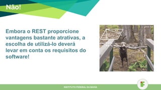Não!
INSTITUTO FEDERAL DA BAHIA
Embora o REST proporcione
vantagens bastante atrativas, a
escolha de utilizá-lo deverá
levar em conta os requisitos do
software!
 