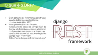 O que é o DRF?
● É um conjunto de ferramentas construídas
a partir do Django, que facilitam a
construção de API’s REST.
● Essa apresentação terá foco no
funcionamento básico do serviço REST do
framework. Entretanto, existem váaaaarias
configurações avançadas que devem ser
consultadas através da documentação do
Django REST Framework
(http://www.django-rest-framework.org/)
INSTITUTO FEDERAL DA BAHIA
 