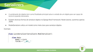 Serializers
● A serialização de objetos tem como finalidade principal salvar o estado de um objeto para ser capaz de
recriá-lo quando necessário.
● Existem diversas formas de serializar objetos no Django Rest Framework. Neste tutorial, usaremos apenas
JSON.
● ModelSerializers utiliza um model como meta class para serializar objetos.
Exemplo:
INSTITUTO FEDERAL DA BAHIA
 