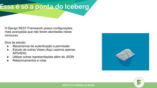 Essa é só a ponta do Iceberg
INSTITUTO FEDERAL DA BAHIA
O Django REST Framework possui configurações
mais avançadas que não foram abordadas nesse
minicurso
Dica de estudo:
● Mecanismos de autenticação e permissão
● Estudo de outras Views (Aqui usamos apenas
APIVIEW)
● Utilizar outras representações além do JSON
● Relacionamentos e rotas
 