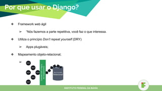 Por que usar o Django?
❖ Framework web ágil
➢ “Nós fazemos a parte repetitiva, você faz o que interessa.
❖ Utiliza o princípio Don’t repeat yourself (DRY)
➢ Apps plugáveis;
❖ Mapeamento objeto-relacional;
➢
INSTITUTO FEDERAL DA BAHIA
 
