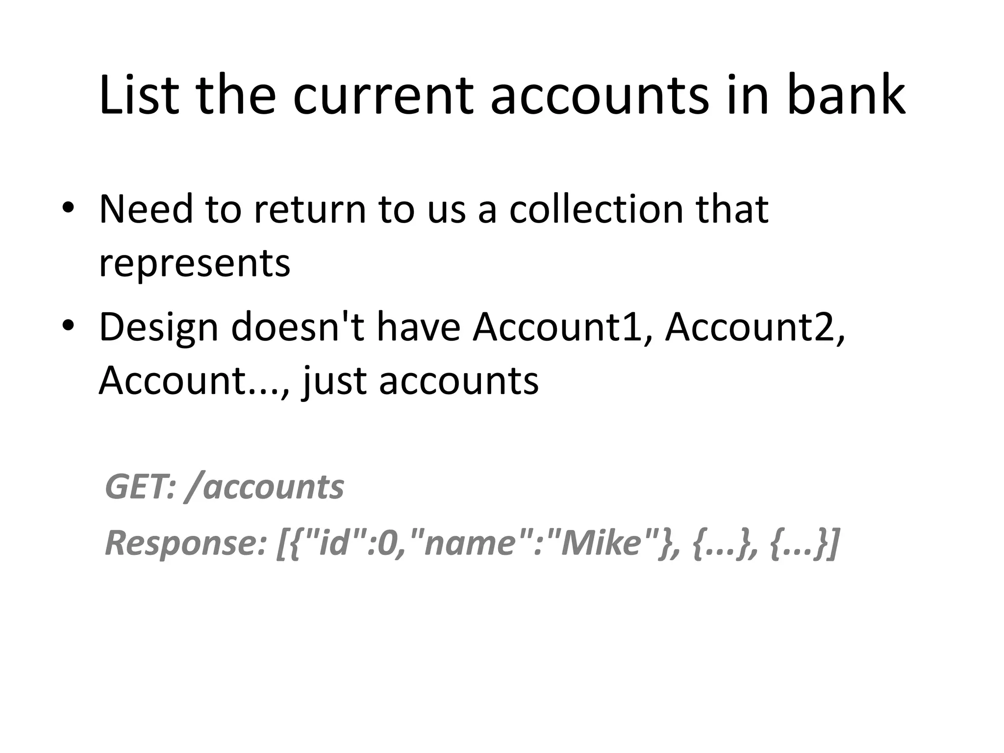 List the current accounts in bank • Need to return to us a collection that represents • Design doesn't have Account1, Account2, Account..., just accounts GET: /accounts Response: [{"id":0,"name":"Mike"}, {...}, {...}] 