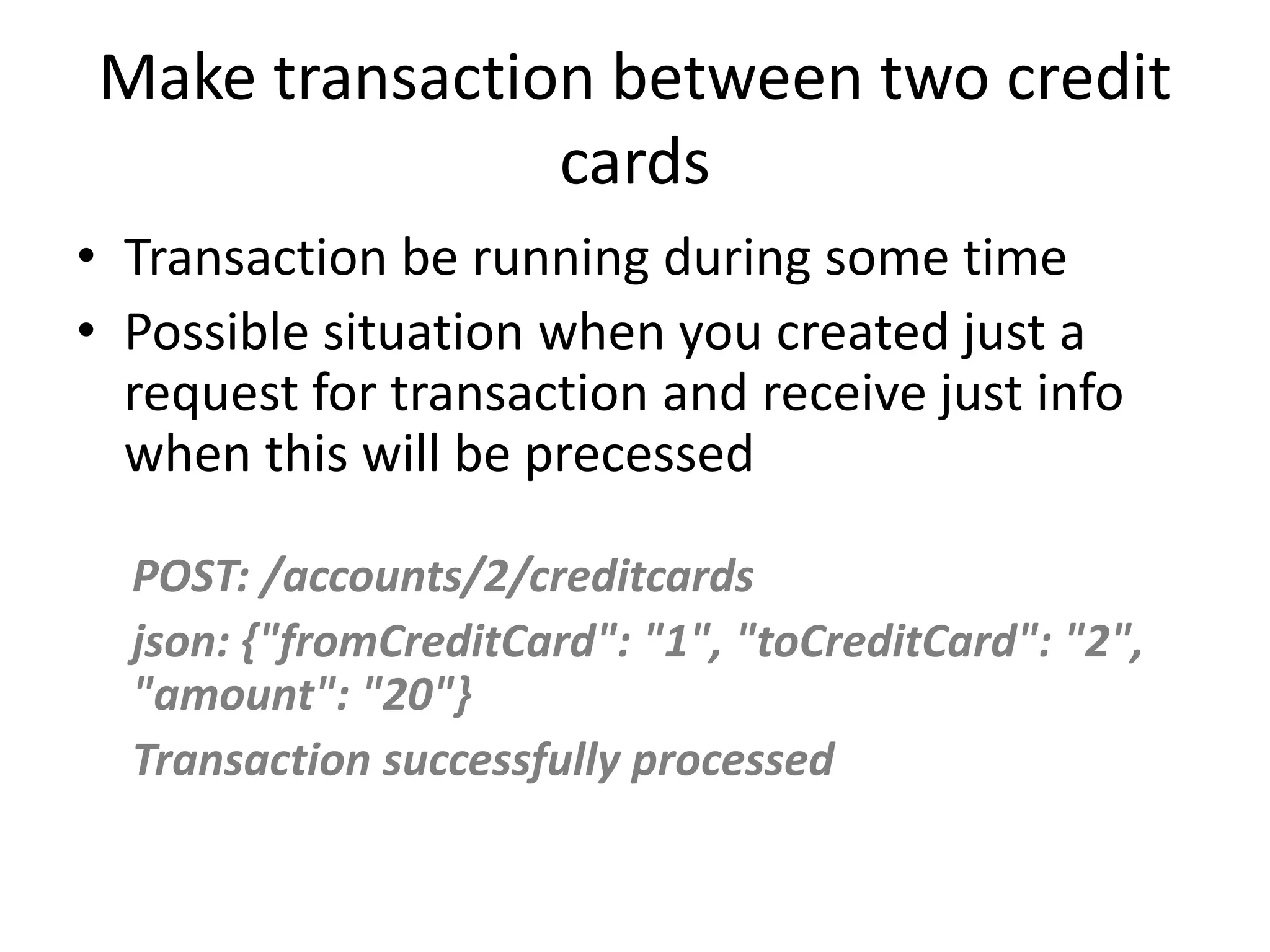 Make transaction between two credit cards • Transaction be running during some time • Possible situation when you created just a request for transaction and receive just info when this will be precessed POST: /accounts/2/creditcards json: {"fromCreditCard": "1", "toCreditCard": "2", "amount": "20"} Transaction successfully processed 