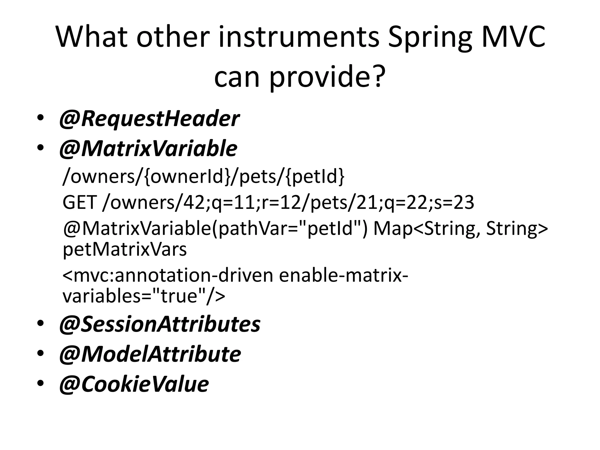 What other instruments Spring MVC can provide? • @RequestHeader • @MatrixVariable /owners/{ownerId}/pets/{petId} GET /owners/42;q=11;r=12/pets/21;q=22;s=23 @MatrixVariable(pathVar="petId") Map<String, String> petMatrixVars <mvc:annotation-driven enable-matrix- variables="true"/> • @SessionAttributes • @ModelAttribute • @CookieValue 
