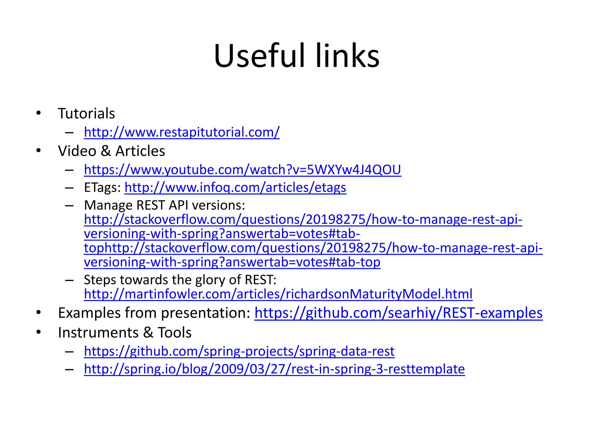 Useful links • Tutorials – http://www.restapitutorial.com/ • Video & Articles – https://www.youtube.com/watch?v=5WXYw4J4QOU – ETags: http://www.infoq.com/articles/etags – Manage REST API versions: http://stackoverflow.com/questions/20198275/how-to-manage-rest-api- versioning-with-spring?answertab=votes#tab- tophttp://stackoverflow.com/questions/20198275/how-to-manage-rest-api- versioning-with-spring?answertab=votes#tab-top – Steps towards the glory of REST: http://martinfowler.com/articles/richardsonMaturityModel.html • Examples from presentation: https://github.com/searhiy/REST-examples • Instruments & Tools – https://github.com/spring-projects/spring-data-rest – http://spring.io/blog/2009/03/27/rest-in-spring-3-resttemplate 