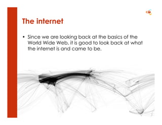 The internet

• Since we are looking back at the basics of the
  World Wide Web, it is good to look back at what
  the internet is and came to be.
 