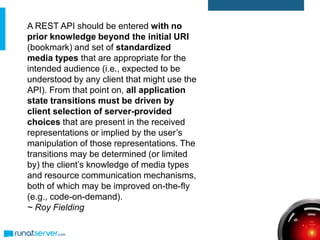 A REST API should be entered with no
prior knowledge beyond the initial URI
(bookmark) and set of standardized
media types that are appropriate for the
intended audience (i.e., expected to be
understood by any client that might use the
API). From that point on, all application
state transitions must be driven by
client selection of server-provided
choices that are present in the received
representations or implied by the user’s
manipulation of those representations. The
transitions may be determined (or limited
by) the client’s knowledge of media types
and resource communication mechanisms,
both of which may be improved on-the-fly
(e.g., code-on-demand).
~ Roy Fielding
 