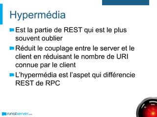 Hypermédia
Est la partie de REST qui est le plus
souvent oublier
Réduit le couplage entre le server et le
client en réduisant le nombre de URI
connue par le client
L’hypermédia est l’aspet qui différencie
REST de RPC
 