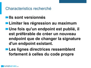 Characteristics recherché
Ils sont versionnés
Limiter les régression au maximum
Une fois qu'un endpoint est publié, il
est préférable de créer un nouveau
endpoint que de changer la signature
d'un endpoint existant.
Les lignes directrices ressemblent
fortement à celles du code propre
 
