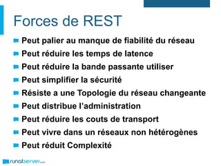 Forces de REST
Peut palier au manque de fiabilité du réseau
Peut réduire les temps de latence
Peut réduire la bande passante utiliser
Peut simplifier la sécurité
Résiste a une Topologie du réseau changeante
Peut distribue l’administration
Peut réduire les couts de transport
Peut vivre dans un réseaux non hétérogènes
Peut réduit Complexité
 