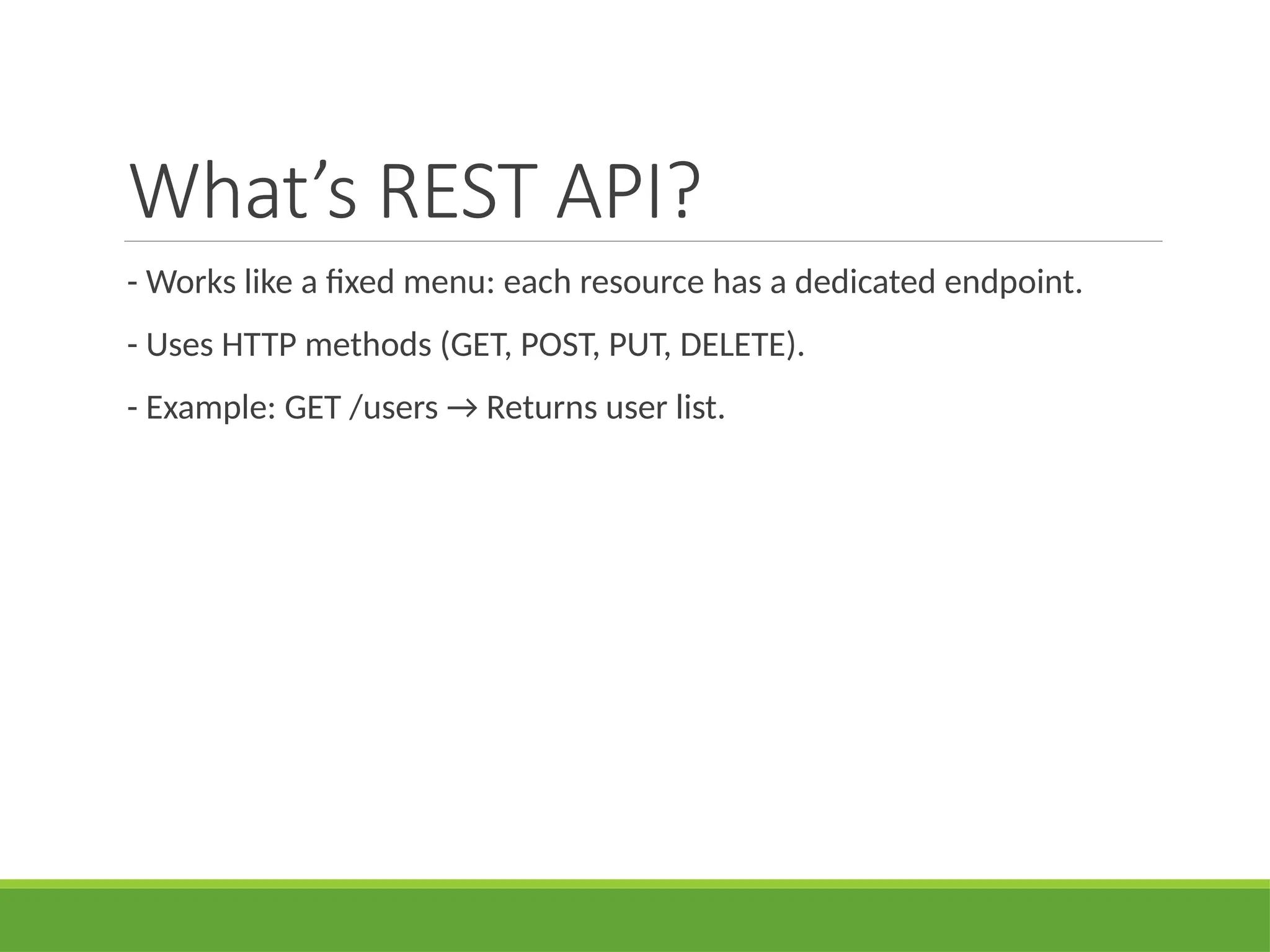 What’s REST API?
- Works like a fixed menu: each resource has a dedicated endpoint.
- Uses HTTP methods (GET, POST, PUT, DELETE).
- Example: GET /users → Returns user list.
 