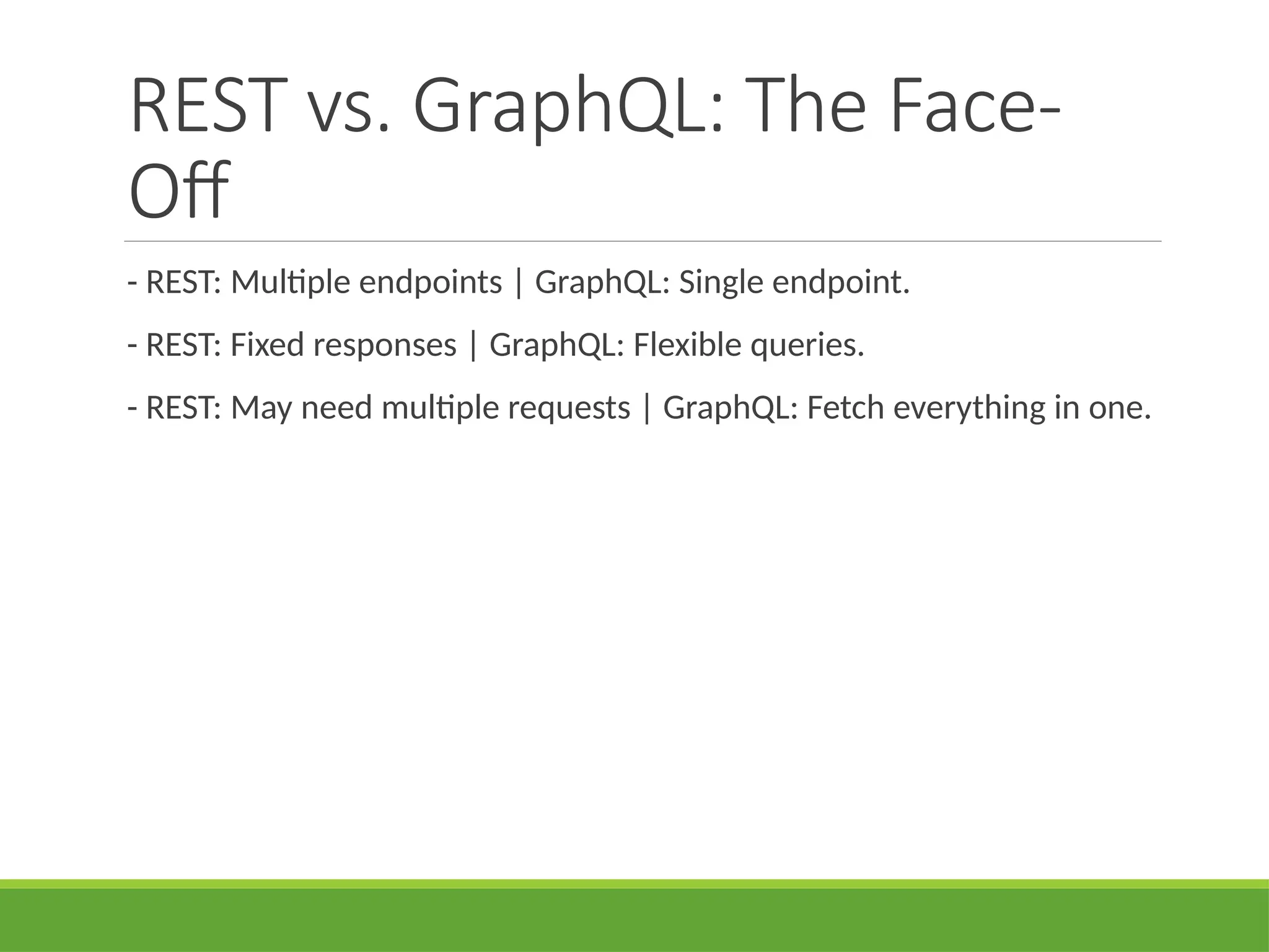 REST vs. GraphQL: The Face-
Off
- REST: Multiple endpoints | GraphQL: Single endpoint.
- REST: Fixed responses | GraphQL: Flexible queries.
- REST: May need multiple requests | GraphQL: Fetch everything in one.
 