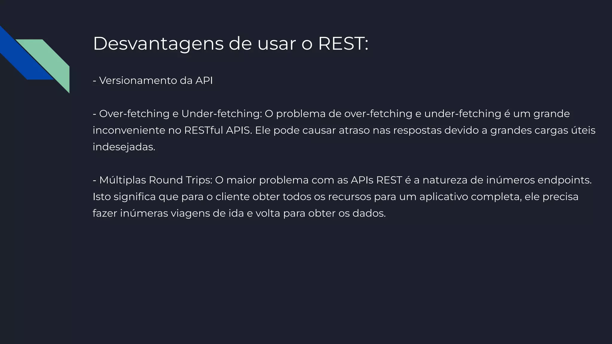 Desvantagens de usar o REST:
- Versionamento da API
- Over-fetching e Under-fetching: O problema de over-fetching e under-fetching é um grande
inconveniente no RESTful APIS. Ele pode causar atraso nas respostas devido a grandes cargas úteis
indesejadas.
- Múltiplas Round Trips: O maior problema com as APIs REST é a natureza de inúmeros endpoints.
Isto signiﬁca que para o cliente obter todos os recursos para um aplicativo completa, ele precisa
fazer inúmeras viagens de ida e volta para obter os dados.
 