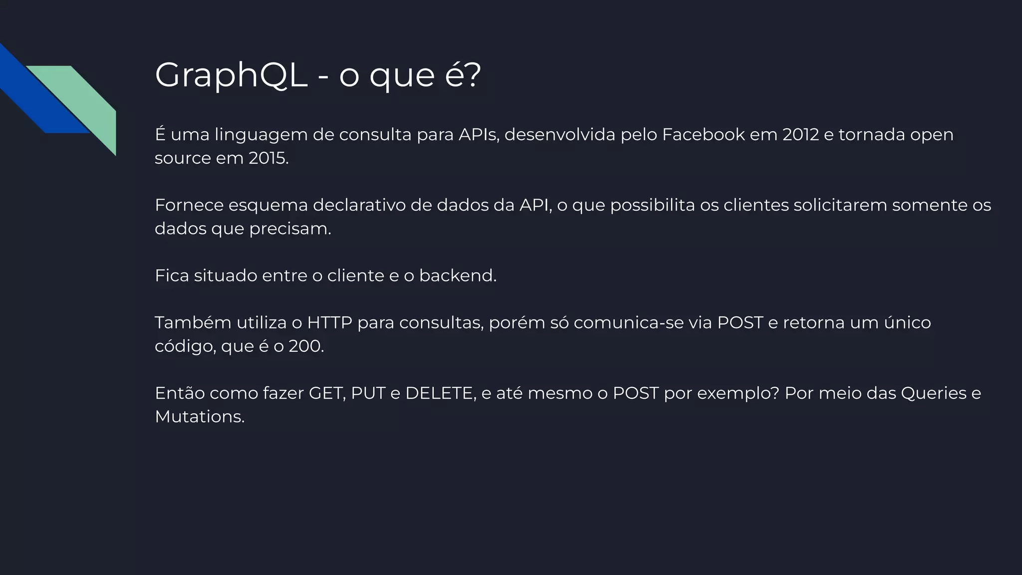 GraphQL - o que é?
É uma linguagem de consulta para APIs, desenvolvida pelo Facebook em 2012 e tornada open
source em 2015.
Fornece esquema declarativo de dados da API, o que possibilita os clientes solicitarem somente os
dados que precisam.
Fica situado entre o cliente e o backend.
Também utiliza o HTTP para consultas, porém só comunica-se via POST e retorna um único
código, que é o 200.
Então como fazer GET, PUT e DELETE, e até mesmo o POST por exemplo? Por meio das Queries e
Mutations.
 