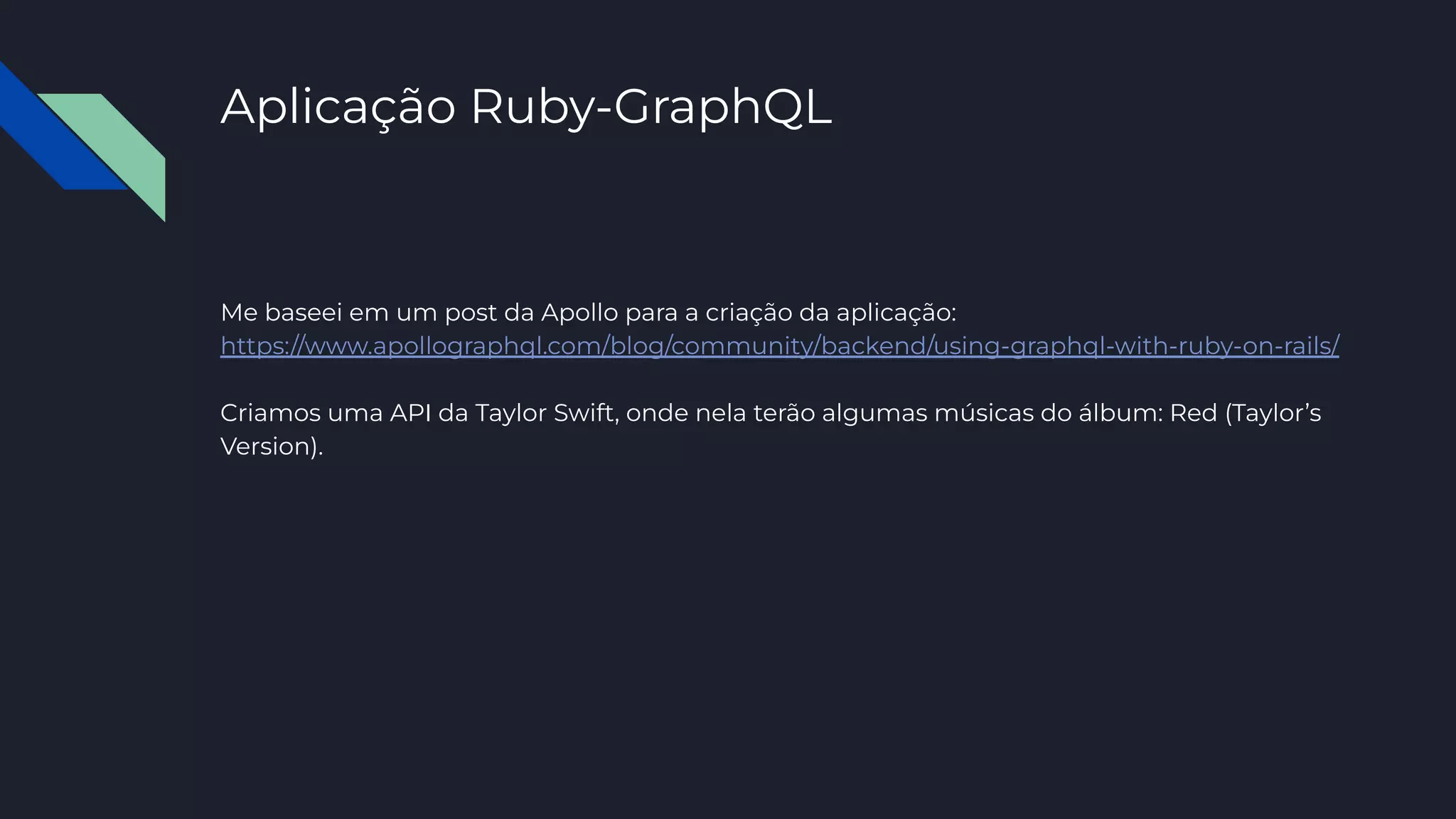 Aplicação Ruby-GraphQL
Me baseei em um post da Apollo para a criação da aplicação:
https://www.apollographql.com/blog/community/backend/using-graphql-with-ruby-on-rails/
Criamos uma API da Taylor Swift, onde nela terão algumas músicas do álbum: Red (Taylor’s
Version).
 