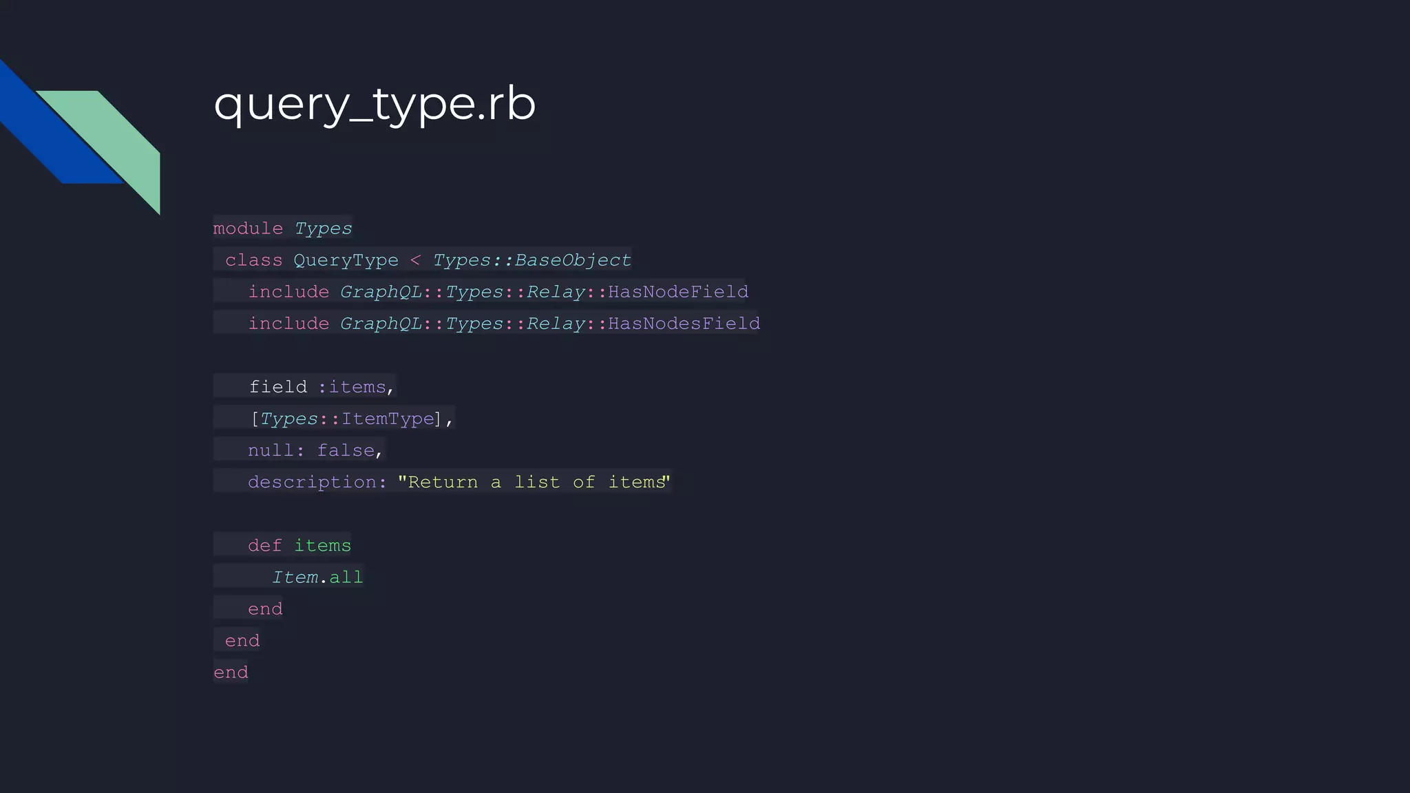 query_type.rb
module Types
class QueryType < Types::BaseObject
include GraphQL::Types::Relay::HasNodeField
include GraphQL::Types::Relay::HasNodesField
field :items,
[Types::ItemType],
null: false,
description: "Return a list of items
"
def items
Item.all
end
end
end
 